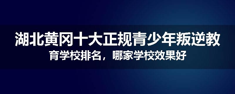 湖北黄冈十大正规青少年叛逆教育学校排名，哪家学校效果好