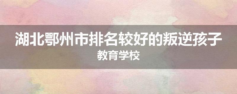 湖北鄂州市排名较好的叛逆孩子教育学校