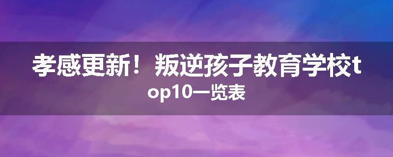 孝感更新！叛逆孩子教育学校top10一览表
