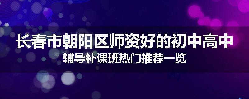 长春市朝阳区师资好的初中高中辅导补课班热门推荐一览