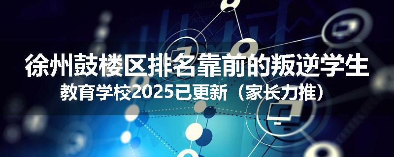 徐州鼓楼区排名靠前的叛逆学生教育学校2025已更新（家长力推）