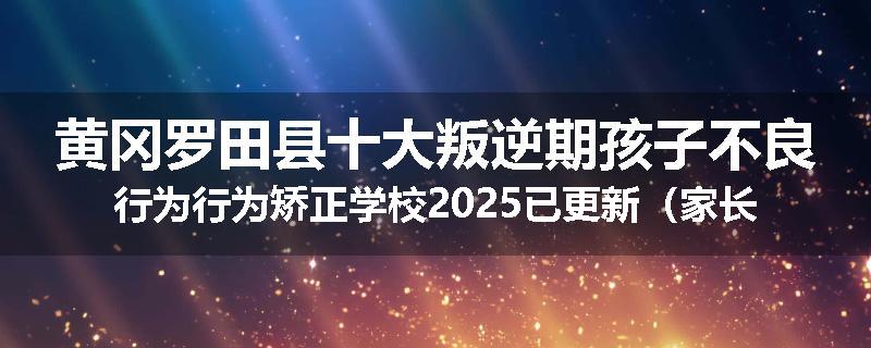 黄冈罗田县十大叛逆期孩子不良行为行为矫正学校2025已更新（家长推荐）