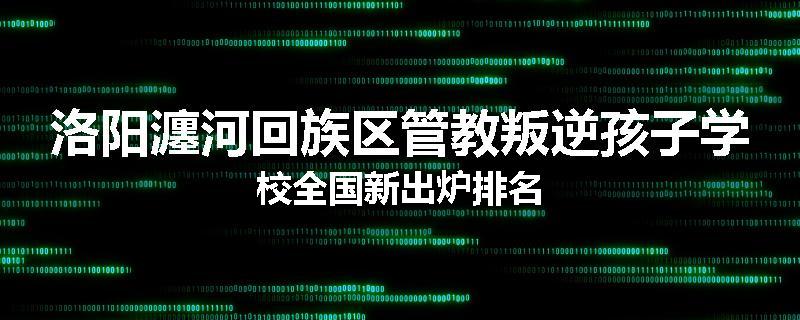 洛阳瀍河回族区管教叛逆孩子学校全国新出炉排名