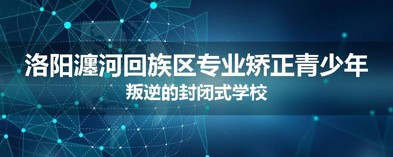 洛阳瀍河回族区专业矫正青少年叛逆的封闭式学校