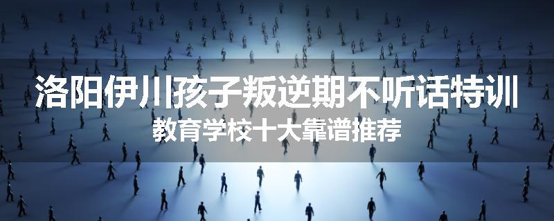 洛阳伊川孩子叛逆期不听话特训教育学校十大靠谱推荐
