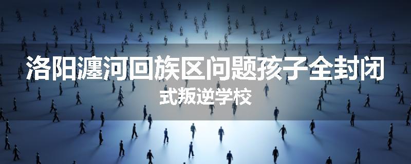 洛阳瀍河回族区问题孩子全封闭式叛逆学校