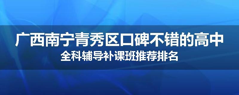 广西南宁青秀区口碑不错的高中全科辅导补课班推荐排名