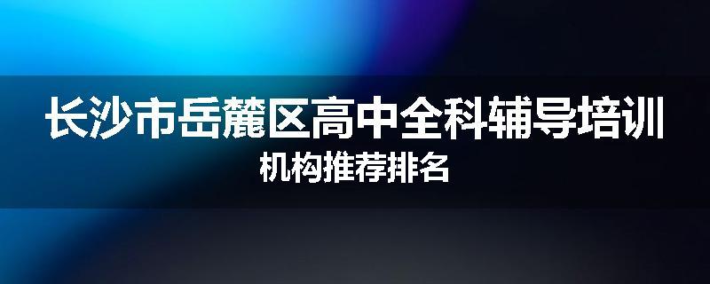 长沙市岳麓区高中全科辅导培训机构推荐排名