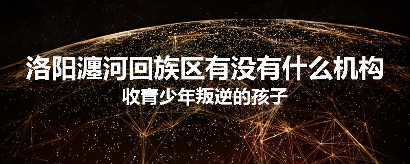 洛阳瀍河回族区有没有什么机构收青少年叛逆的孩子