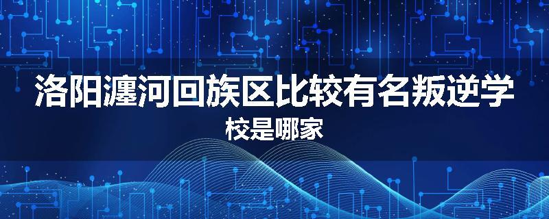 洛阳瀍河回族区比较有名叛逆学校是哪家