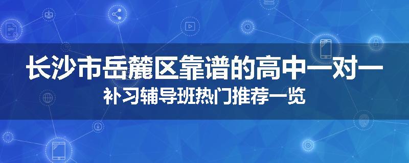 长沙市岳麓区靠谱的高中一对一补习辅导班热门推荐一览
