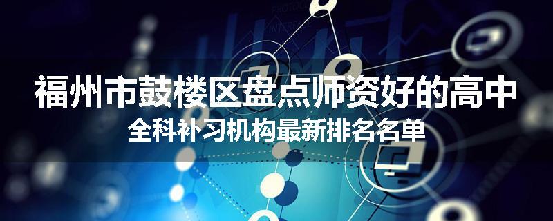 福州市鼓楼区盘点师资好的高中全科补习机构最新排名名单