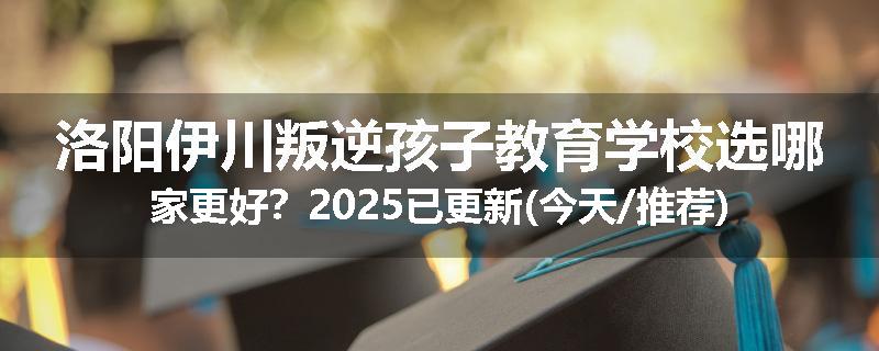 洛阳伊川叛逆孩子教育学校选哪家更好？2025已更新(今天/推荐)