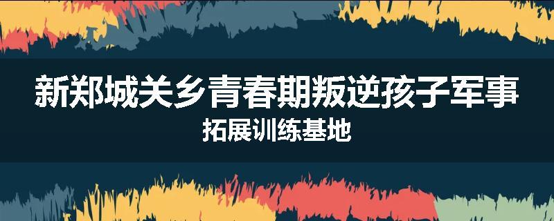 新郑城关乡青春期叛逆孩子军事拓展训练基地