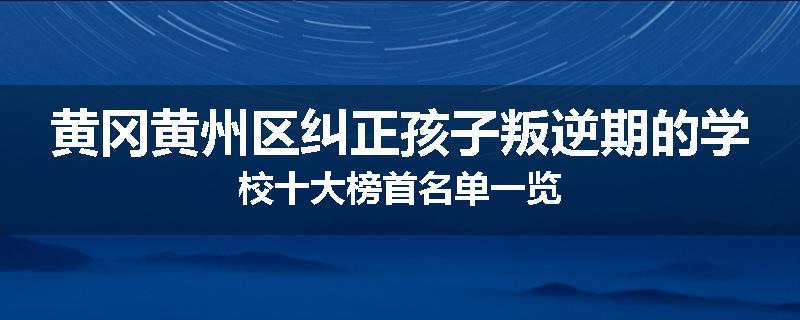 黄冈黄州区纠正孩子叛逆期的学校十大榜首名单一览