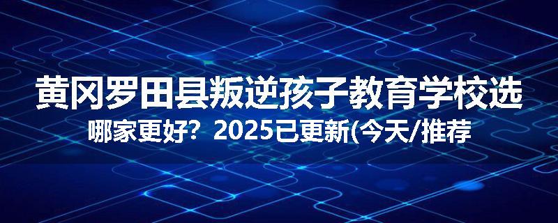 黄冈罗田县叛逆孩子教育学校选哪家更好？2025已更新(今天/推荐)