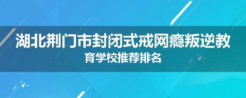 湖北荆门市封闭式戒网瘾叛逆教育学校推荐排名