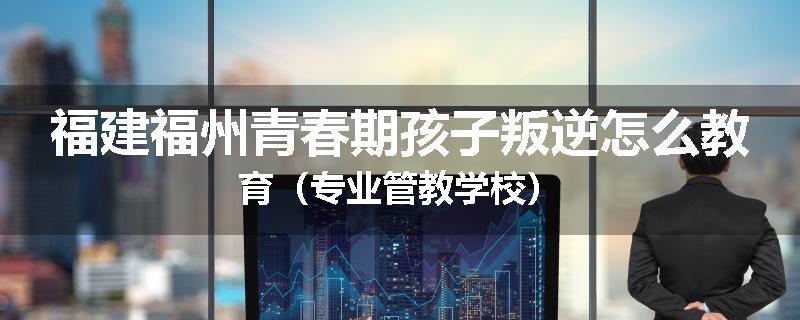 福建福州青春期孩子叛逆怎么教育（专业管教学校）
