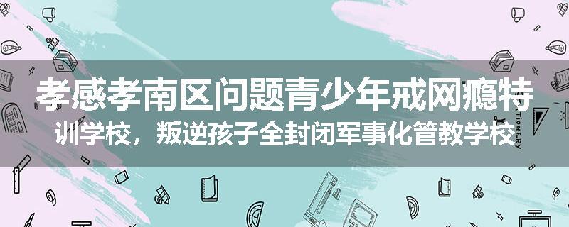 孝感孝南区问题青少年戒网瘾特训学校，叛逆孩子全封闭军事化管教学校
