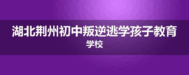 湖北荆州初中叛逆逃学孩子教育学校