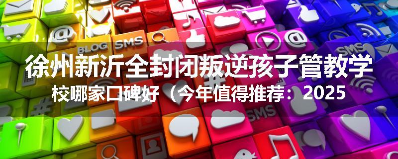 徐州新沂全封闭叛逆孩子管教学校哪家口碑好（今年值得推荐：2025已更新）