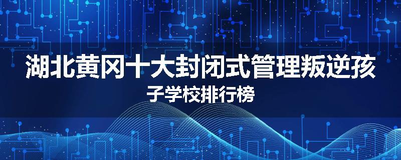 湖北黄冈十大封闭式管理叛逆孩子学校排行榜