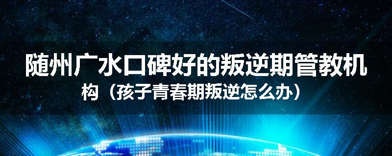 随州广水口碑好的叛逆期管教机构（孩子青春期叛逆怎么办）