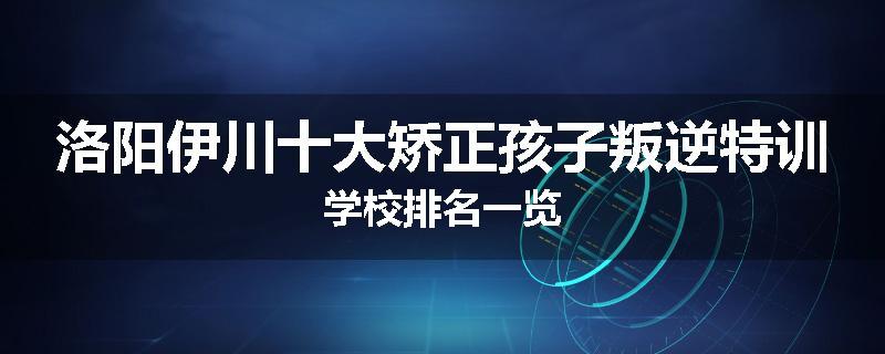 洛阳伊川十大矫正孩子叛逆特训学校排名一览