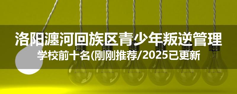 洛阳瀍河回族区青少年叛逆管理学校前十名(刚刚推荐/2025已更新)