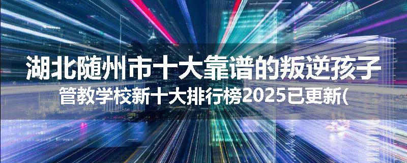 湖北随州市十大靠谱的叛逆孩子管教学校新十大排行榜2025已更新(今天/推荐)