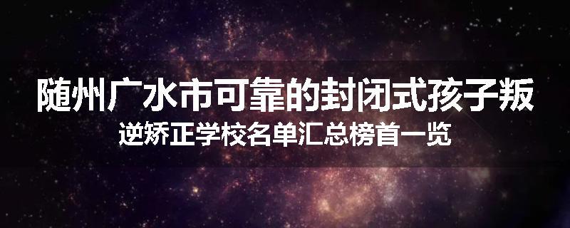 随州广水市可靠的封闭式孩子叛逆矫正学校名单汇总榜首一览