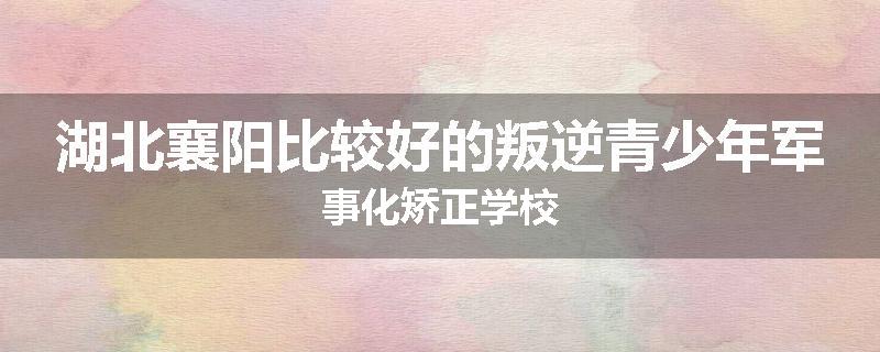 湖北襄阳比较好的叛逆青少年军事化矫正学校