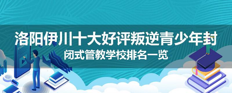 洛阳伊川十大好评叛逆青少年封闭式管教学校排名一览