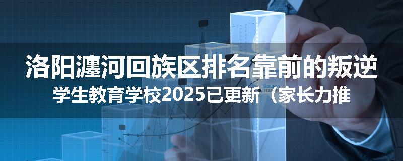 洛阳瀍河回族区排名靠前的叛逆学生教育学校2025已更新（家长力推）