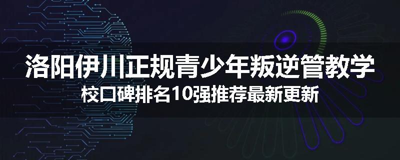 洛阳伊川正规青少年叛逆管教学校口碑排名10强推荐最新更新