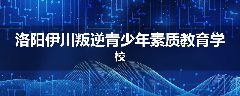洛阳伊川叛逆青少年素质教育学校