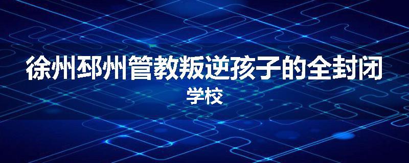 徐州邳州管教叛逆孩子的全封闭学校