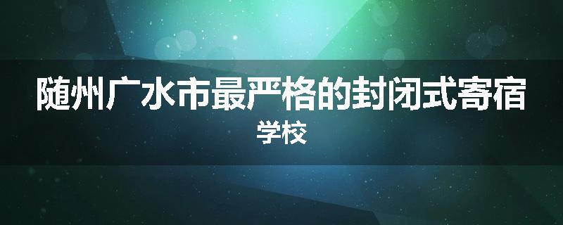 随州广水市最严格的封闭式寄宿学校