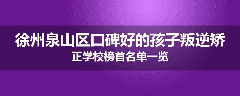 徐州泉山区口碑好的孩子叛逆矫正学校榜首名单一览