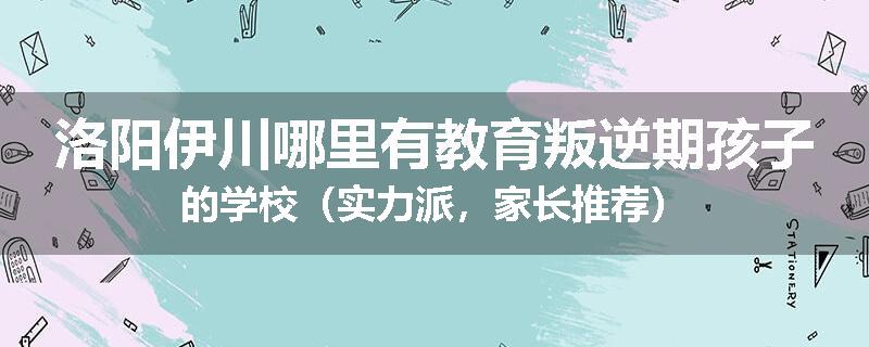 洛阳伊川哪里有教育叛逆期孩子的学校（实力派，家长推荐）