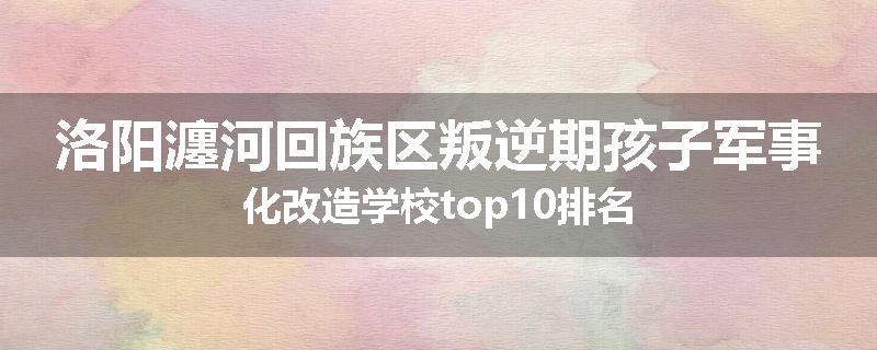 洛阳瀍河回族区叛逆期孩子军事化改造学校top10排名