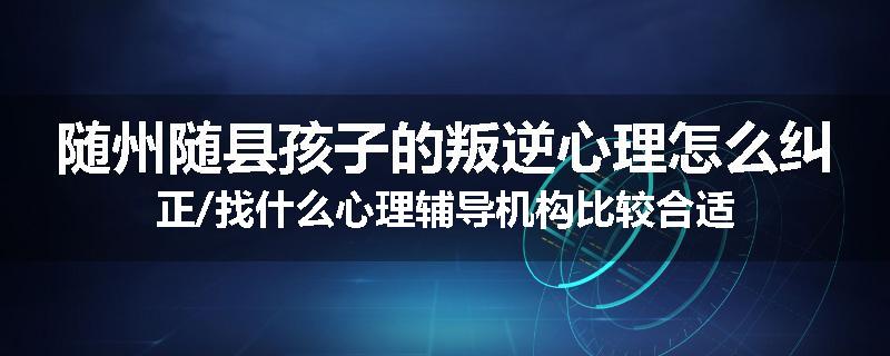随州随县孩子的叛逆心理怎么纠正/找什么心理辅导机构比较合适