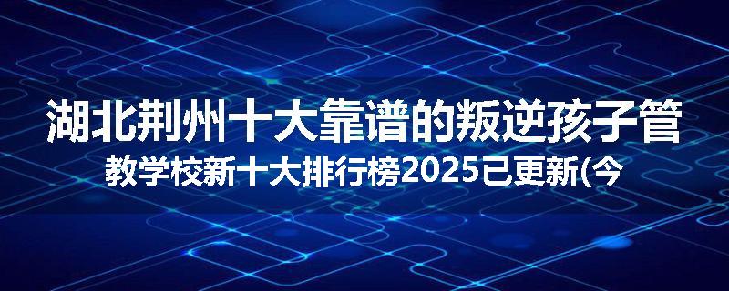 湖北荆州十大靠谱的叛逆孩子管教学校新十大排行榜2025已更新(今天/推荐)