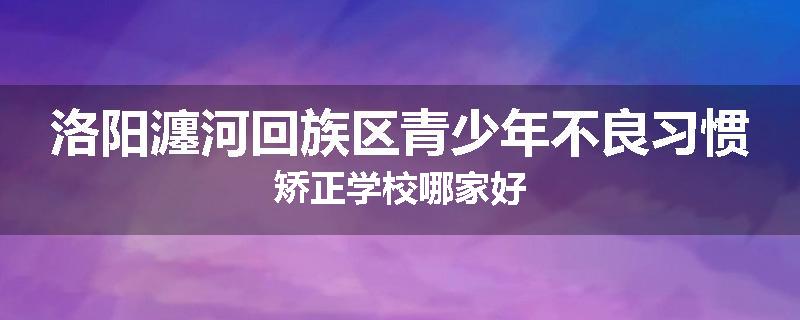 洛阳瀍河回族区青少年不良习惯矫正学校哪家好
