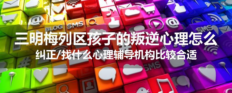 三明梅列区孩子的叛逆心理怎么纠正/找什么心理辅导机构比较合适