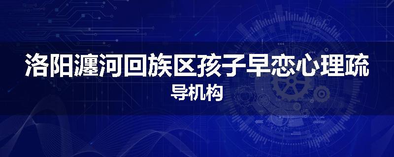 洛阳瀍河回族区孩子早恋心理疏导机构