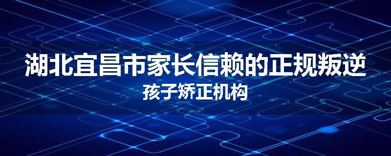 湖北宜昌市家长信赖的正规叛逆孩子矫正机构