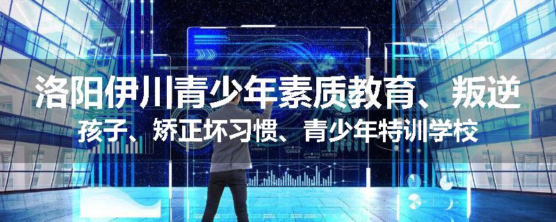 洛阳伊川青少年素质教育、叛逆孩子、矫正坏习惯、青少年特训学校