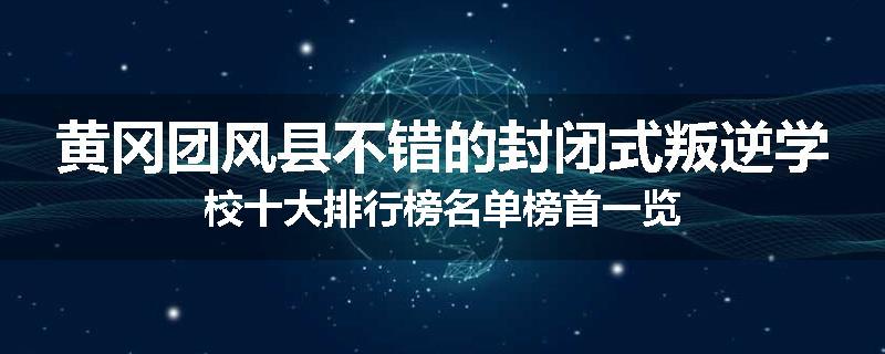 黄冈团风县不错的封闭式叛逆学校十大排行榜名单榜首一览