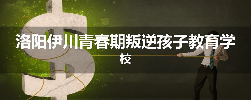 洛阳伊川青春期叛逆孩子教育学校